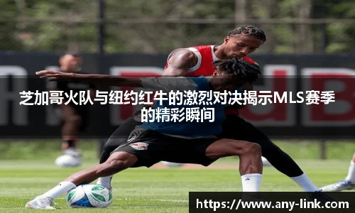 芝加哥火队与纽约红牛的激烈对决揭示MLS赛季的精彩瞬间