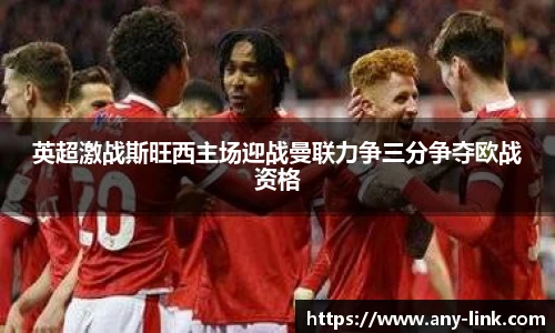 英超激战斯旺西主场迎战曼联力争三分争夺欧战资格